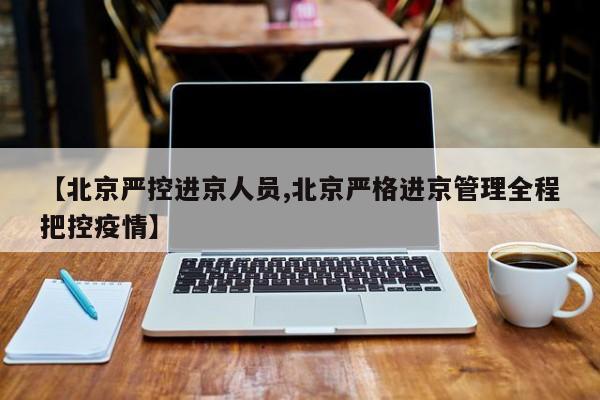 【北京严控进京人员,北京严格进京管理全程把控疫情】