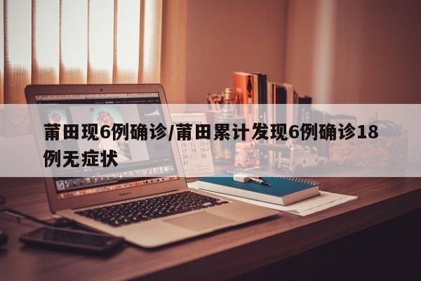 莆田现6例确诊/莆田累计发现6例确诊18例无症状