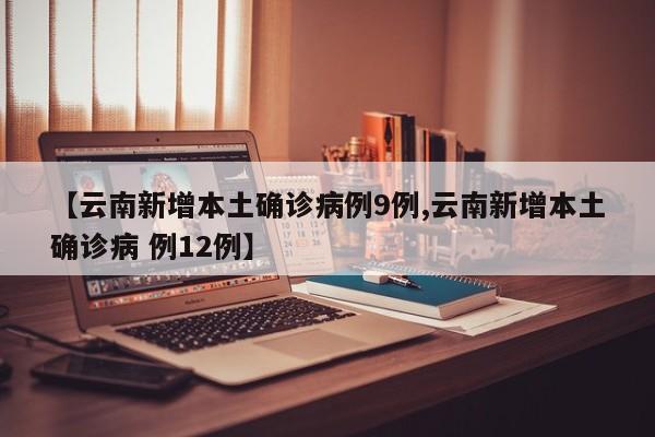 【云南新增本土确诊病例9例,云南新增本土确诊病 例12例】