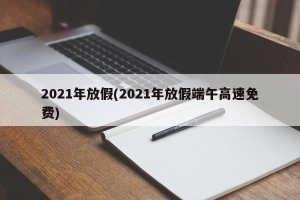 2021年放假(2021年放假端午高速免费)