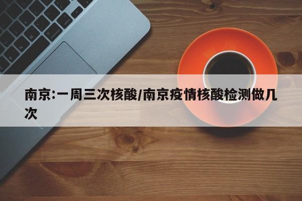 南京:一周三次核酸/南京疫情核酸检测做几次