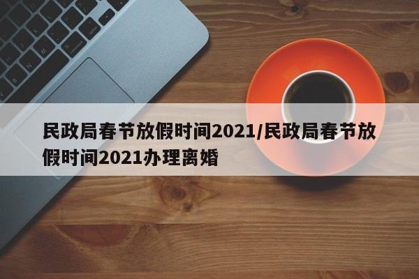 民政局春节放假时间2021/民政局春节放假时间2021办理离婚