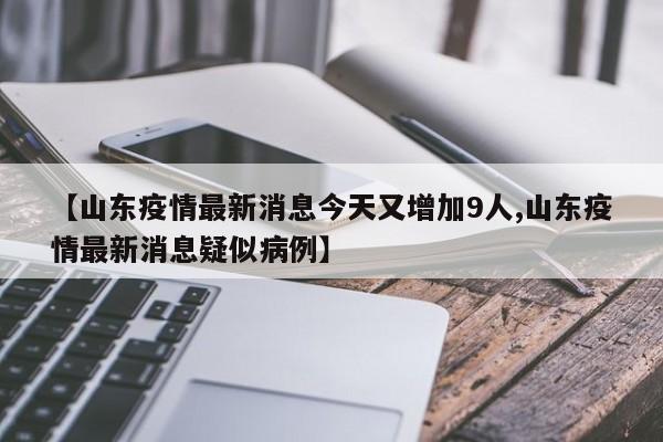 【山东疫情最新消息今天又增加9人,山东疫情最新消息疑似病例】