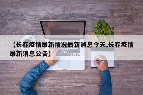 【长春疫情最新情况最新消息今天,长春疫情最新消息公告】