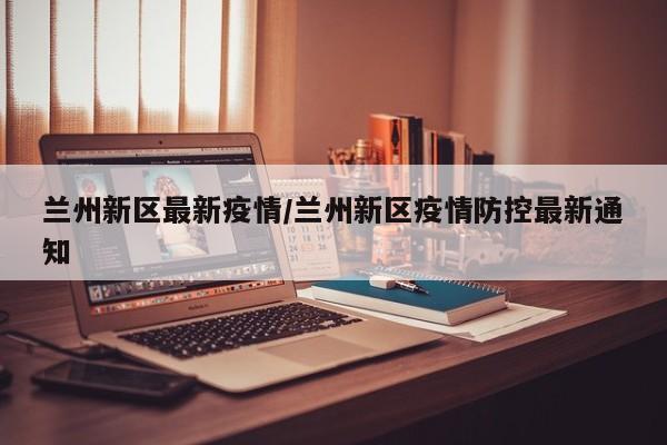 兰州新区最新疫情/兰州新区疫情防控最新通知