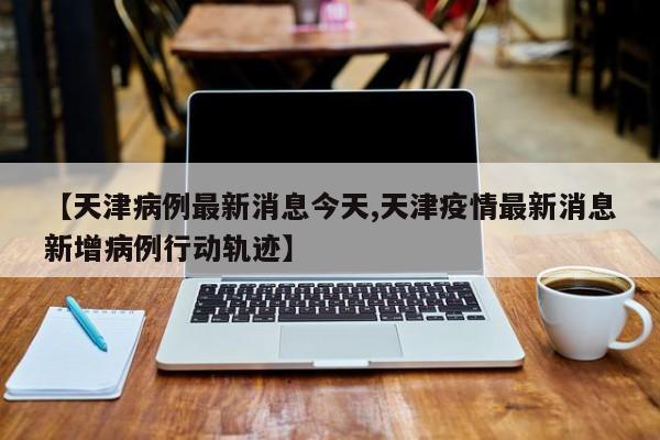 【天津病例最新消息今天,天津疫情最新消息新增病例行动轨迹】