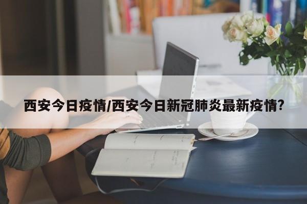 西安今日疫情/西安今日新冠肺炎最新疫情?