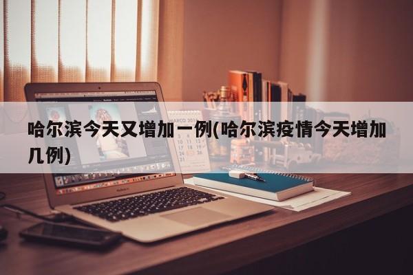 哈尔滨今天又增加一例(哈尔滨疫情今天增加几例)