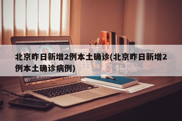 北京昨日新增2例本土确诊(北京昨日新增2例本土确诊病例)