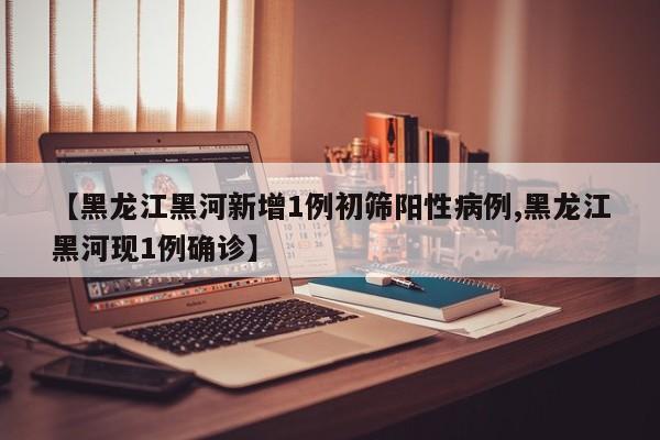 【黑龙江黑河新增1例初筛阳性病例,黑龙江黑河现1例确诊】