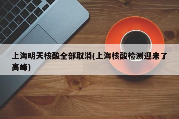 上海明天核酸全部取消(上海核酸检测迎来了高峰)