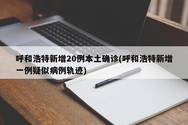 呼和浩特新增20例本土确诊(呼和浩特新增一例疑似病例轨迹)