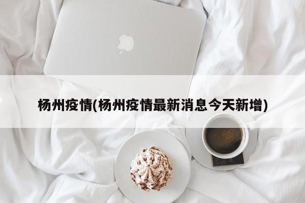 杨州疫情(杨州疫情最新消息今天新增)