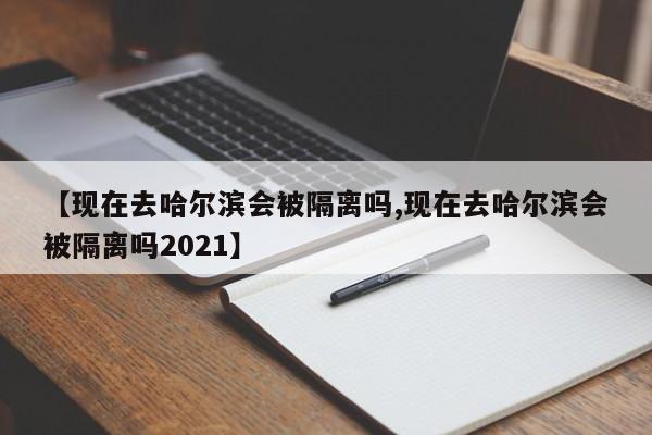 【现在去哈尔滨会被隔离吗,现在去哈尔滨会被隔离吗2021】