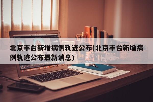 北京丰台新增病例轨迹公布(北京丰台新增病例轨迹公布最新消息)