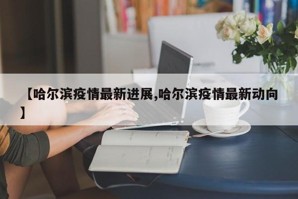 【哈尔滨疫情最新进展,哈尔滨疫情最新动向】