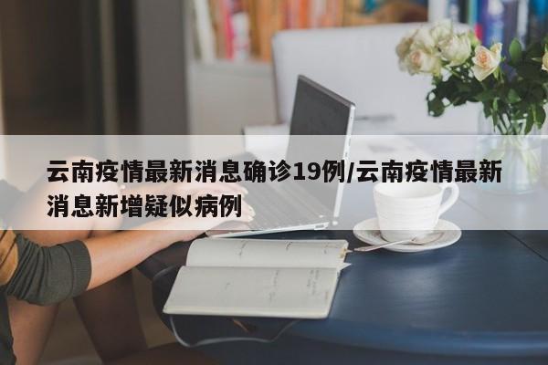 云南疫情最新消息确诊19例/云南疫情最新消息新增疑似病例