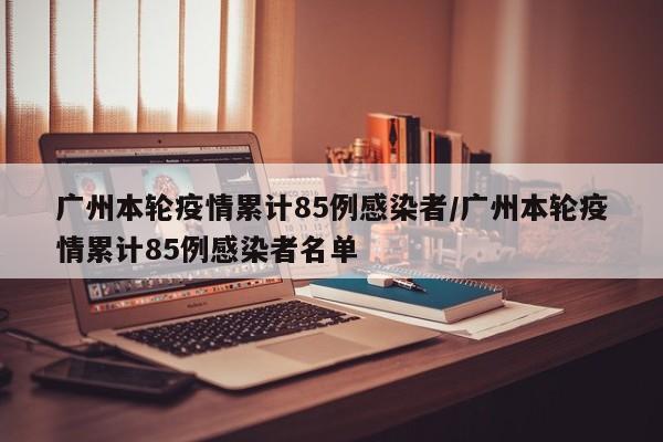 广州本轮疫情累计85例感染者/广州本轮疫情累计85例感染者名单
