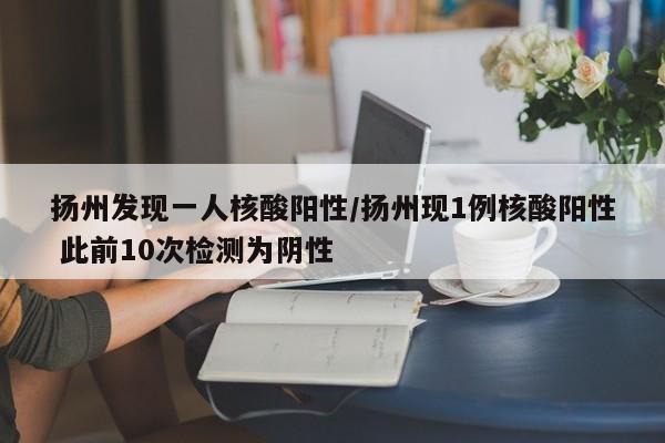 扬州发现一人核酸阳性/扬州现1例核酸阳性 此前10次检测为阴性