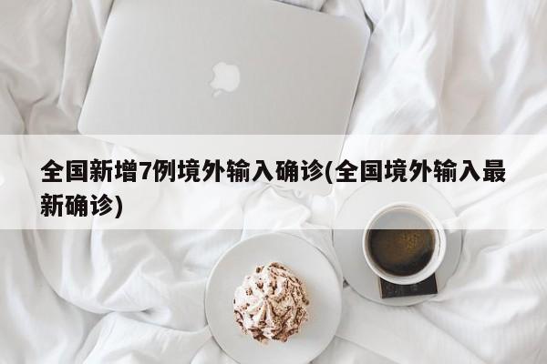 全国新增7例境外输入确诊(全国境外输入最新确诊)