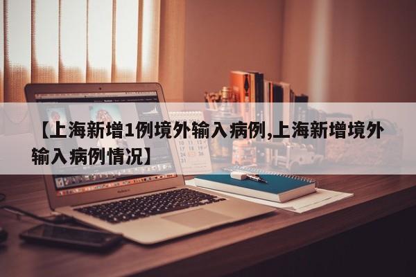 【上海新增1例境外输入病例,上海新增境外输入病例情况】