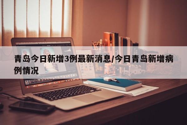 青岛今日新增3例最新消息/今日青岛新增病例情况