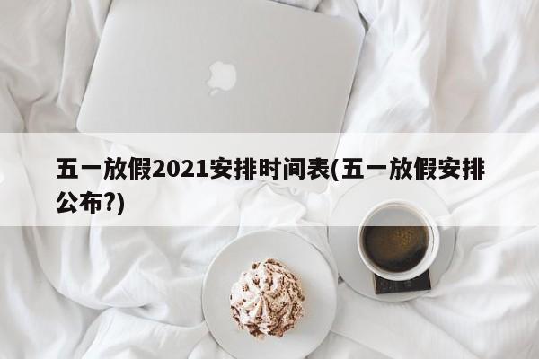 五一放假2021安排时间表(五一放假安排公布?)