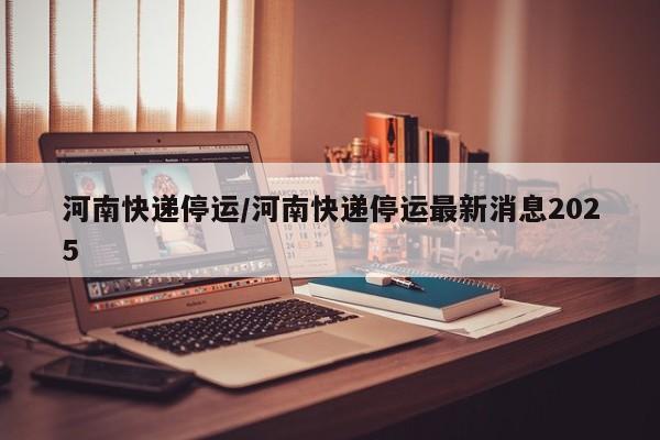 河南快递停运/河南快递停运最新消息2025