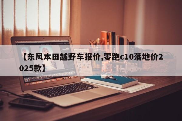 【东风本田越野车报价,零跑c10落地价2025款】