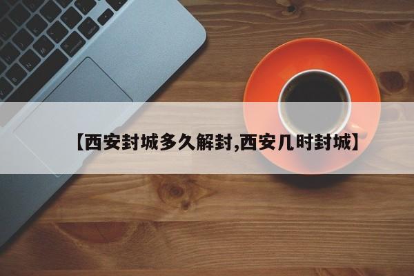 【西安封城多久解封,西安几时封城】