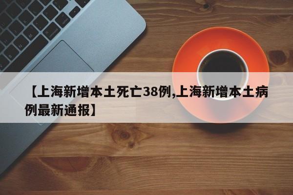 【上海新增本土死亡38例,上海新增本土病例最新通报】