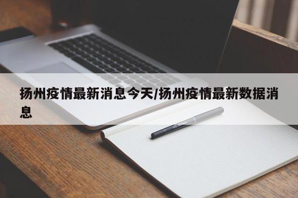 扬州疫情最新消息今天/扬州疫情最新数据消息
