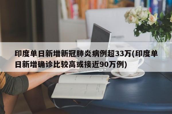 印度单日新增新冠肺炎病例超33万(印度单日新增确诊比较高或接近90万例)