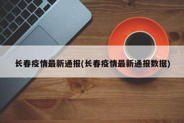 长春疫情最新通报(长春疫情最新通报数据)