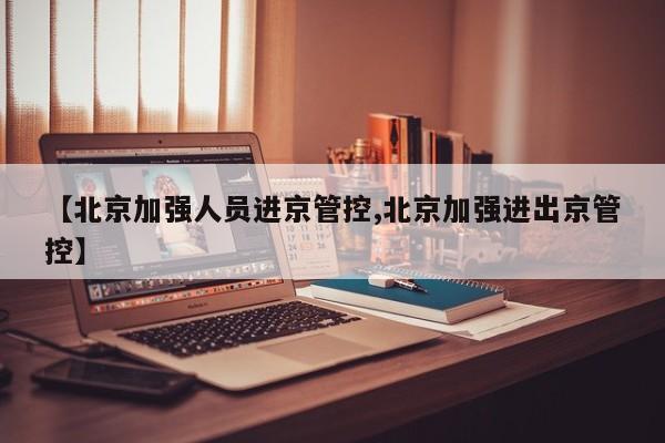 【北京加强人员进京管控,北京加强进出京管控】