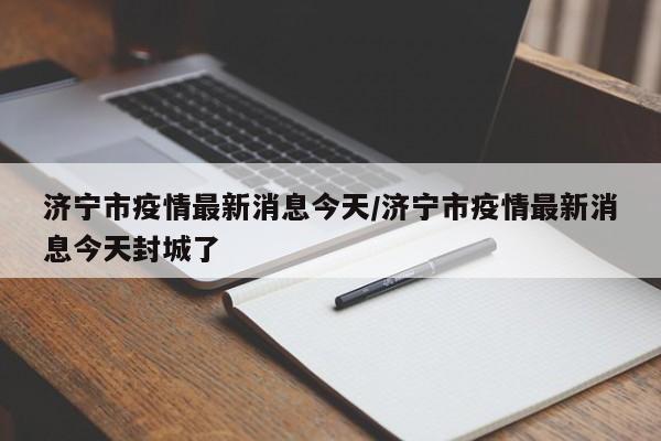 济宁市疫情最新消息今天/济宁市疫情最新消息今天封城了