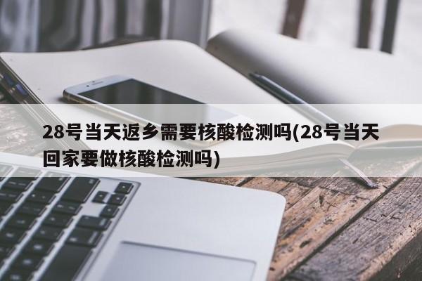 28号当天返乡需要核酸检测吗(28号当天回家要做核酸检测吗)