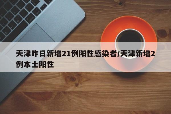 天津昨日新增21例阳性感染者/天津新增2例本土阳性