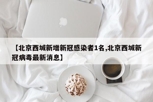 【北京西城新增新冠感染者1名,北京西城新冠病毒最新消息】
