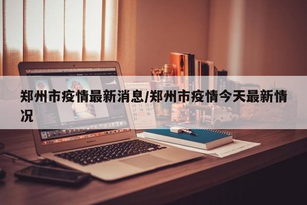 郑州市疫情最新消息/郑州市疫情今天最新情况