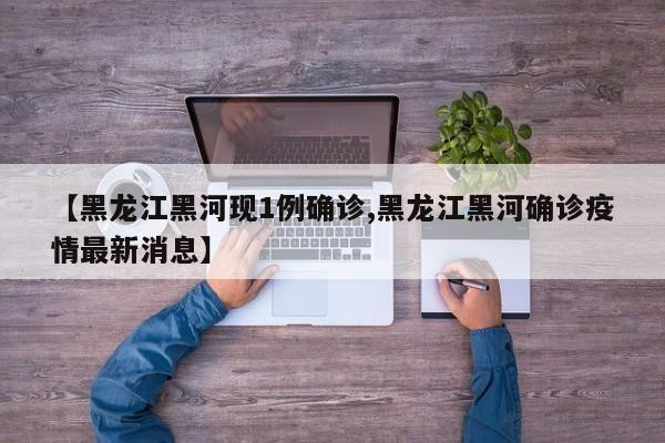 【黑龙江黑河现1例确诊,黑龙江黑河确诊疫情最新消息】