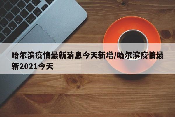 哈尔滨疫情最新消息今天新增/哈尔滨疫情最新2021今天