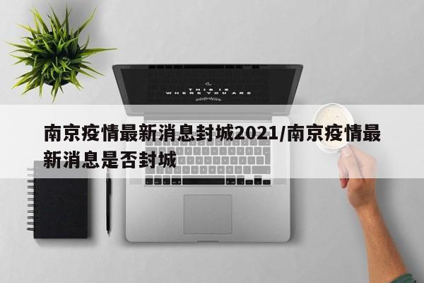南京疫情最新消息封城2021/南京疫情最新消息是否封城