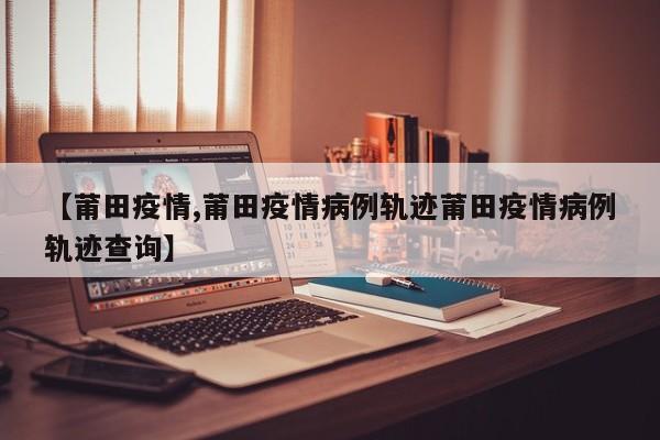 【莆田疫情,莆田疫情病例轨迹莆田疫情病例轨迹查询】