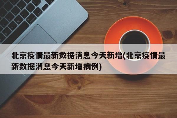 北京疫情最新数据消息今天新增(北京疫情最新数据消息今天新增病例)