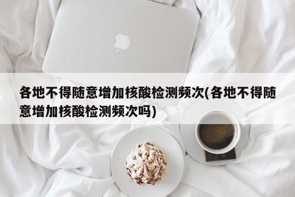 各地不得随意增加核酸检测频次(各地不得随意增加核酸检测频次吗)
