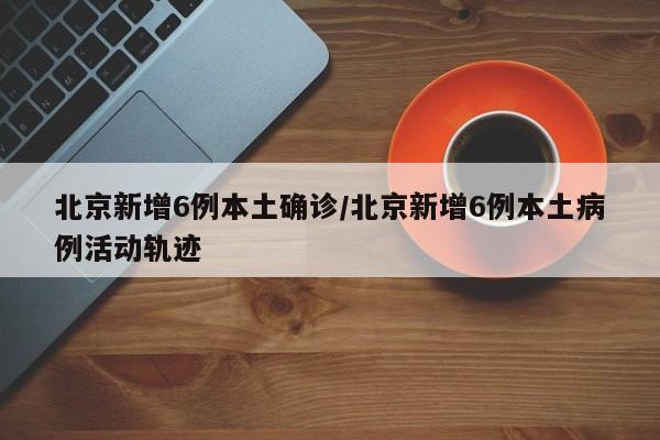北京新增6例本土确诊/北京新增6例本土病例活动轨迹