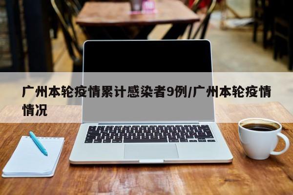 广州本轮疫情累计感染者9例/广州本轮疫情情况