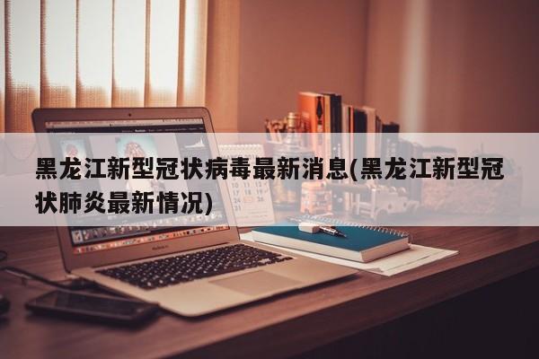 黑龙江新型冠状病毒最新消息(黑龙江新型冠状肺炎最新情况)