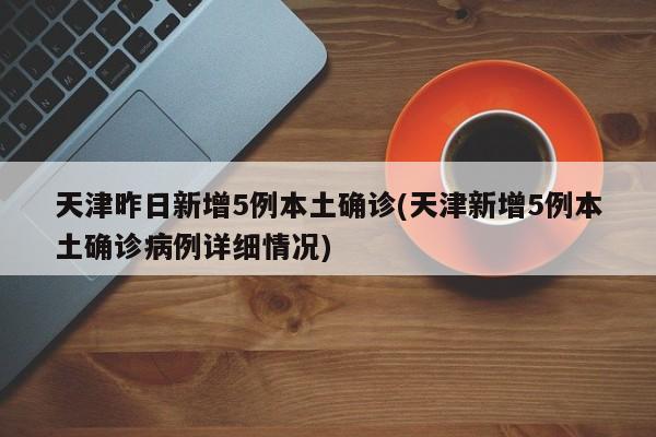 天津昨日新增5例本土确诊(天津新增5例本土确诊病例详细情况)